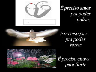 É preciso amor
      pra poder
         pulsar,

 é preciso paz
    pra poder
      sorrir

É preciso chuva
   para florir
 