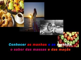 Conhecer as manhas e as manhãs,
 o sabor das massas e das maçãs
 
