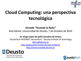 1 
Cloud Computing: una perspectiva tecnológica Jornada “Tocando la Nube” Sala Gárate, Universidad de Deusto, 7 de Octubre de 2014 Dr. Diego López-de-Ipiña González-de-Artaza DeustoTech-INTERNET, DeustoTech – Deusto Institute of Technology dipina@deusto.es http://paginaspersonales.deusto.es/dipina http://www.morelab.deusto.es  