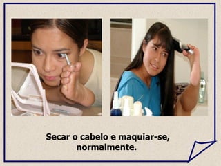 Secar o cabelo e maquiar-se, normalmente.  