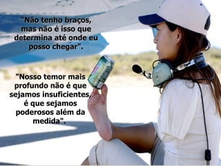 “ Não tenho braços, mas não é isso que determina até onde eu posso chegar". "Nosso temor mais profundo não é que sejamos insuficientes, é que sejamos poderosos além da medida".  