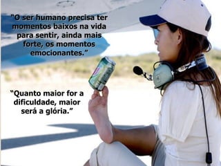 “ O ser humano precisa ter momentos baixos na vida para sentir, ainda mais forte, os momentos emocionantes.” “ Quanto maior for a dificuldade, maior será a glória.” 
