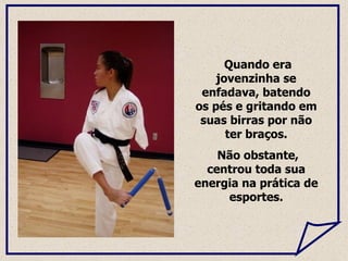 Quando era jovenzinha se enfadava, batendo os pés e gritando em suas birras por não ter braços. Não obstante, centrou toda sua energia na prática de esportes. 
