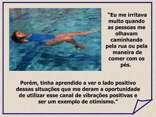 Porém, tinha aprendido a ver o lado positivo dessas situações que me deram a oportunidade de utilizar esse canal de vibrações positivas e ser um exemplo de otimismo.” “ Eu me irritava muito quando as pessoas me olhavam caminhando pela rua ou pela  maneira de comer com os pés.  