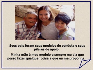 Seus pais foram seus modelos de conduta e seus pilares de apoio.  Minha mãe é meu modelo e sempre me diz que posso fazer qualquer coisa a que eu me proponha.  
