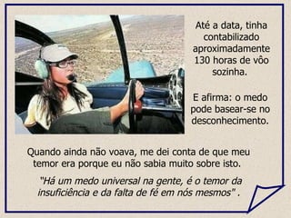 Quando ainda não voava, me dei conta de que meu temor era porque eu não sabia muito sobre isto.  “ Há um medo universal na gente, é o temor da insuficiência e da falta de fé em nós mesmos" . Até a data, tinha contabilizado aproximadamente 130 horas de vôo sozinha.  E afirma: o medo pode basear-se no desconhecimento. 