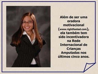 Além de ser uma oradora motivacional ( www.rightfooted.com ), ela também tem sido incentivadora na Rede Internacional de Crianças Amputadas nos últimos cinco anos.  