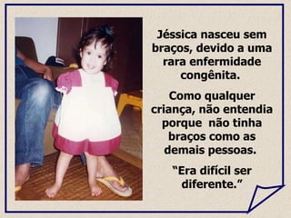 Jéssica nasceu sem braços, devido a uma rara enfermidade congênita.  Como qualquer criança, não  entendia porque  não tinha braços como as demais pessoas.  “ Era difícil ser diferente.” 