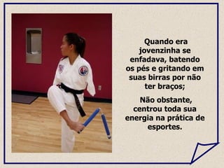 Quando era jovenzinha se enfadava, batendo os pés e gritando em suas birras por não ter braços; Não obstante, centrou toda sua energia na prática de esportes. 