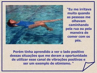 Porém tinha aprendido a ver o lado positivo dessas situações que me deram a oportunidade de utilizar esse canal de vibrações positivas e ser um exemplo de otimismo. “ “ Eu me irritava muito quando as pessoas me olhavam caminhando pela rua ou pela  maneira de comer com os pés.  