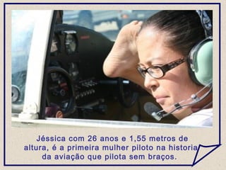 Jéssica com 26 anos e 1,55 metros de
altura, é a primeira mulher piloto na historia
da aviação que pilota sem braços.
 