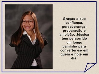 Graças a sua
confiança,
perseverança,
preparação e
ambição, Jéssica
tem percorrido
um longo
caminho para
converter-se em
quem é hoje em
dia.
 