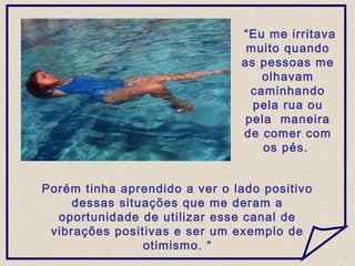 Porém tinha aprendido a ver o lado positivo
dessas situações que me deram a
oportunidade de utilizar esse canal de
vibrações positivas e ser um exemplo de
otimismo. “
“Eu me irritava
muito quando
as pessoas me
olhavam
caminhando
pela rua ou
pela maneira
de comer com
os pés.
 