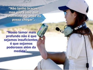 “ Não tenho braços, mas não é isso que determina até onde eu posso chegar". "Nosso temor mais profundo não é que sejamos insuficientes, é que sejamos poderosos além da medida".  