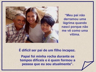 É difícil ser pai de um filho incapaz.  Papai foi minha rocha durante os tempos difíceis e é quem formou a pessoa que eu sou atualmente“. “ Meu pai não derramou uma lágrima quando nasci porque não me vê como uma vítima. 