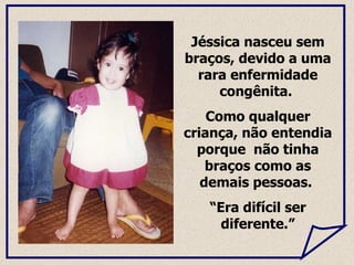 Jéssica nasceu sem braços, devido a uma rara enfermidade congênita.  Como qualquer criança, não  entendia porque  não tinha braços como as demais pessoas.  “ Era difícil ser diferente.” 