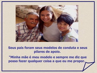 Seus pais foram seus modelos de conduta e seus pilares de apoio.  "Minha mãe é meu modelo e sempre me diz que posso fazer qualquer coisa a que eu me propor.  