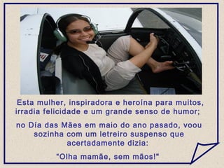 Esta mulher, inspiradora e heroína para muitos,
irradia felicidade e um grande senso de humor;
no Día das Mães em maio do ano pasado, voou
sozinha com um letreiro suspenso que
acertadamente dizia:
“Olha mamãe, sem mãos!"
 