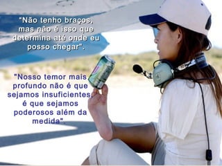 ““Não tenho braços,Não tenho braços,
mas não é isso quemas não é isso que
determina até onde eudetermina até onde eu
posso chegar".posso chegar".
"Nosso temor mais
profundo não é que
sejamos insuficientes,
é que sejamos
poderosos além da
medida".
 