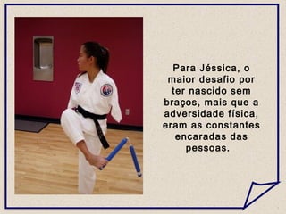 Para Jéssica, o
maior desafio por
ter nascido sem
braços, mais que a
adversidade física,
eram as constantes
encaradas das
pessoas.
 