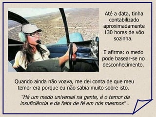 Quando ainda não voava, me dei conta de que meu temor era porque eu não sabia muito sobre isto.  “ Há um medo universal na gente, é o temor da insuficiência e da falta de fé em nós mesmos" . Até a data, tinha contabilizado aproximadamente 130 horas de vôo sozinha.  E afirma: o medo pode basear-se no desconhecimento. 