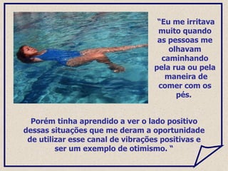 Porém tinha aprendido a ver o lado positivo dessas situações que me deram a oportunidade de utilizar esse canal de vibrações positivas e ser um exemplo de otimismo. “ “ Eu me irritava muito quando as pessoas me olhavam caminhando pela rua ou pela  maneira de comer com os pés.  