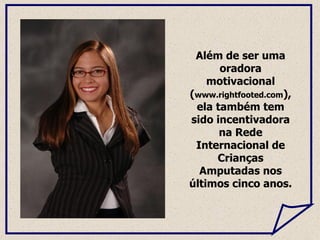 Além de ser uma oradora motivacional ( www.rightfooted.com ), ela também tem sido incentivadora na Rede Internacional de Crianças Amputadas nos últimos cinco anos.  