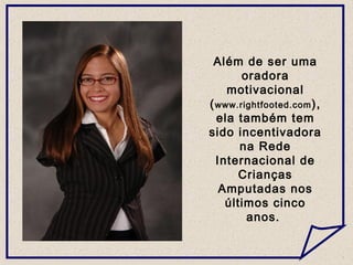 Além de ser uma
oradora
motivacional
(www.rightfooted.com),
ela também tem
sido incentivadora
na Rede
Internacional de
Crianças
Amputadas nos
últimos cinco
anos.
 