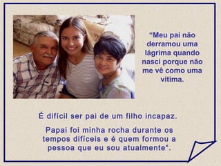 É difícil ser pai de um filho incapaz.
Papai foi minha rocha durante os
tempos difíceis e é quem formou a
pessoa que eu sou atualmente“.
“Meu pai não
derramou uma
lágrima quando
nasci porque não
me vê como uma
vítima.
 