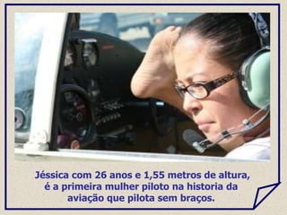 Jéssica com 26 anos e 1,55 metros de altura,
é a primeira mulher piloto na historia da
aviação que pilota sem braços.
 