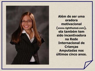 Além de ser uma
oradora
motivacional
(www.rightfooted.com),
ela também tem
sido incentivadora
na Rede
Internacional de
Crianças
Amputadas nos
últimos cinco anos.
 