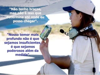 “Não tenho braços,
mas não é isso que
determina até onde eu
posso chegar".
"Nosso temor mais
profundo não é que
sejamos insuficientes,
é que sejamos
poderosos além da
medida".
 