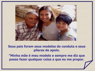 Seus pais foram seus modelos de conduta e seus
pilares de apoio.
"Minha mãe é meu modelo e sempre me diz que
posso fazer qualquer coisa a que eu me propor.
 
