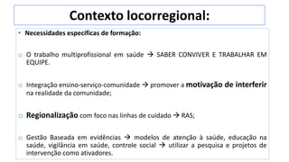 Contexto locorregional:
• Necessidades específicas de formação:
o O trabalho multiprofissional em saúde  SABER CONVIVER E TRABALHAR EM
EQUIPE.
o Integração ensino-serviço-comunidade  promover a motivação de interferir
na realidade da comunidade;
o Regionalização com foco nas linhas de cuidado  RAS;
o Gestão Baseada em evidências  modelos de atenção à saúde, educação na
saúde, vigilância em saúde, controle social  utilizar a pesquisa e projetos de
intervenção como ativadores.
 