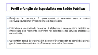 Perfil e função do Especialista em Saúde Pública:
o Desejoso de mudança  preocupar-se e ocupar-se com a esfera
coletiva/populacional  transformação das práticas;
o Entendam a integralidade do curso  elaborem e implementem projetos de
intervenção que realmente interfiram nos resultados dos serviços prestados à
comunidade;
o Que sintam desejo de ir para além do curso  propositor de estratégias para a
gestão baseada em evidências foco em resultados  exitosos.
 