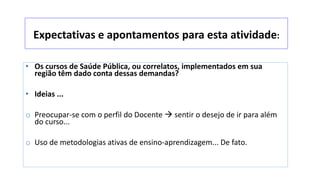 Expectativas e apontamentos para esta atividade:
• Os cursos de Saúde Pública, ou correlatos, implementados em sua
região têm dado conta dessas demandas?
• Ideias ...
o Preocupar-se com o perfil do Docente  sentir o desejo de ir para além
do curso...
o Uso de metodologias ativas de ensino-aprendizagem... De fato.
 