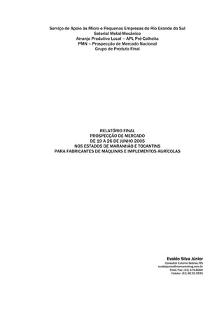 Serviço de Apoio às Micro e Pequenas Empresas do Rio Grande do Sul
                      Setorial Metal-Mecânico
             Arranjo Produtivo Local – APL Pré-Colheita
              PMN – Prospecção de Mercado Nacional
                       Grupo de Produto Final




                     RELATÓRIO FINAL
                PROSPECÇÃO DE MERCADO
                 DE 19 A 26 DE JUNHO 2005
          NOS ESTADOS DE MARANHÃO E TOCANTINS
  PARA FABRICANTES DE MÁQUINAS E IMPLEMENTOS AGRÍCOLAS




                                                          Evaldo Silva Júnior
                                                         Consultor Externo Sebrae/RS
                                                    evaldojunior@viamarketing.com.br
                                                             Fone/Fax: (51) 575.6000
                                                              Celular: (51) 8115.3535
 