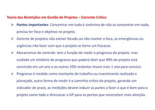  Pontos importantes: Concentrar em tudo é sinônimo de não se concentrar em nada,
precisa ter foco e objetivo no projeto.
 Gerente de projetos não estiver focado ou não manter o foco, as emergências ou
urgências irão fazer com que o projeto se torne um fracasso.
 Mecanismos de controle: tem a função de medir o progresso do projeto, mas
cuidado um relatório de progresso que poderá dizer que 90% do projeto está
concluído em um ano e os outros 10% restantes levam mais 1 ano para concluir.
 Progresso é medido como montante de trabalho ou investimento realizado x
planejado, outra forma de medir é o caminho critico do projeto, gerando um
indicador de prazo, as medições devem induzir as partes a fazer o que é bom para o
projeto como todo e direcionar o GP para os pontos que necessitam mais atenção.
Teoria das Restrições em Gestão de Projetos – Corrente Crítica
 