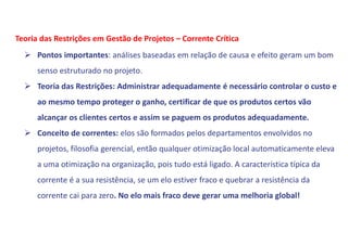  Pontos importantes: análises baseadas em relação de causa e efeito geram um bom
senso estruturado no projeto.
 Teoria das Restrições: Administrar adequadamente é necessário controlar o custo e
ao mesmo tempo proteger o ganho, certificar de que os produtos certos vão
alcançar os clientes certos e assim se paguem os produtos adequadamente.
 Conceito de correntes: elos são formados pelos departamentos envolvidos no
projetos, filosofia gerencial, então qualquer otimização local automaticamente eleva
a uma otimização na organização, pois tudo está ligado. A característica típica da
corrente é a sua resistência, se um elo estiver fraco e quebrar a resistência da
corrente cai para zero. No elo mais fraco deve gerar uma melhoria global!
Teoria das Restrições em Gestão de Projetos – Corrente Crítica
 