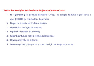  Foco principal pelo principio de Pareto: Enfoque na solução de 20% dos problemas e
você terá 80% de resultados e benefícios.
 Etapas do levantamento das restrições:
1. Identificar a restrição do sistema;
2. Explorar a restrição do sistema;
3. Subordinar tudo o mais a restrição do sistema;
4. Elevar a restrição do sistema;
5. Voltar ao passo 1, porque uma nova restrição vai surgir no sistema;
Teoria das Restrições em Gestão de Projetos – Corrente Crítica
 
