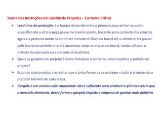  Lead time de produção: é o tempo decorrido entre o primeira peça entrar no ponto
especifico até a ultima peça passar no mesmo ponto, trazendo para contexto dos projetos
ágeis é a primeira tarefa da sprint ser iniciada no fluxo do board até a ultima tarefa passar
pelo board ou também a tarefa atravessar todas as etapas no board, muito utilizado o
método Kanban para esse controle do lead time.
 Quais os gargalos em projetos? Como fortalecer a corrente, como escolher o pulmão do
projeto?
 Estamos acostumados a acreditar que a única forma de se proteger o todo é protegendo o
prazo de término de cada etapa.
 Gargalo é um recurso cuja capacidade não é suficiente para produzir a qtd necessária que
o mercado demanda, dessa forma o gargalo impede a empresa de ganhar mais dinheiro.
Teoria das Restrições em Gestão de Projetos – Corrente Crítica
 