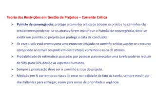  Pulmão de convergência: protege o caminho critico de atrasos ocorridos no caminho não
critico correspondente, se os atrasos forem maior que o Pulmão de convergência, deve-se
existir um pulmão do projeto que protege a data de conclusão.
 As vezes tudo está pronto para uma etapa ser iniciada no caminho critico, porém se o recurso
apropriado se estiver ocupado em outra etapa, corremos o risco de atrasos.
 Probabilidade de estimativas passadas por pessoas para executar uma tarefa pode-se reduzir
de 90% para 50% devido as aspectos humanos.
 Sempre a priorização deve ser o caminho critico do projeto.
 Medição em % corremos os riscos de errar na realidade de fato da tarefa, sempre medir por
dias faltantes para entregar, assim gera senso de prioridade e urgência.
Teoria das Restrições em Gestão de Projetos – Corrente Crítica
 