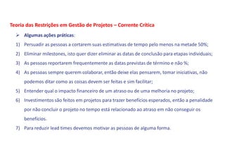  Algumas ações práticas:
1) Persuadir as pessoas a cortarem suas estimativas de tempo pelo menos na metade 50%;
2) Eliminar milestones, isto quer dizer eliminar as datas de conclusão para etapas individuais;
3) As pessoas reportarem frequentemente as datas previstas de término e não %;
4) As pessoas sempre querem colaborar, então deixe elas pensarem, tomar iniciativas, não
podemos ditar como as coisas devem ser feitas e sim facilitar;
5) Entender qual o impacto financeiro de um atraso ou de uma melhoria no projeto;
6) Investimentos são feitos em projetos para trazer benefícios esperados, então a penalidade
por não concluir o projeto no tempo está relacionado ao atraso em não conseguir os
benefícios.
7) Para reduzir lead times devemos motivar as pessoas de alguma forma.
Teoria das Restrições em Gestão de Projetos – Corrente Crítica
 