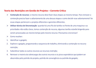  Contenção de recursos: o mesmo recurso deve fazer duas etapas ao mesmo tempo. Para remover a
contenção precisa fazer o adiantamento de uma dessas etapas e como decidir esse adiantamento? Se
essas etapas pertencem a projetos diferentes e gerentes diferentes.
 Utilizar técnica de Sincronização: quando há uma fila de tarefas na frente de uma maquina e as
prioridades não estão claras, temos contenção de recurso, algumas tarefas estarão brigando para
serem processadas ao mesmo tempo pelo mesmo recurso. Precisamos sincronizar!
 Como resolver:
1. Identificar o gargalo;
2. Explorar o gargalo, programando a sequencia de trabalho, eliminando a contenção no recurso
restrição;
3. Subordinar todos os outros recursos ao recursos restrição;
4. Remover a maioria da sobrecargas dos outros recursos e os picos esporádicos que podem ser
absorvidos pelo pulmão do projeto, pulmão de convergência ou pulmão do gargalo;
Teoria das Restrições em Gestão de Projetos – Corrente Crítica
 