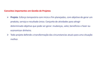  Projeto: Esforço temporário com inicio e fim planejados, com objetivo de gerar um
produto, serviço e resultado único. Conjunto de atividades para atingir
determinado objetivo que pode ser gerar: mudanças, valor, benefícios e fazer ou
economizar dinheiro.
 Todo projeto defende a transformação das circunstancias atuais para uma situação
melhor.
Conceitos importantes em Gestão de Projetos
 