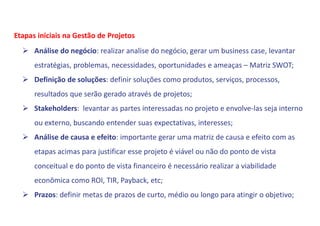 Análise do negócio: realizar analise do negócio, gerar um business case, levantar
estratégias, problemas, necessidades, oportunidades e ameaças – Matriz SWOT;
 Definição de soluções: definir soluções como produtos, serviços, processos,
resultados que serão gerado através de projetos;
 Stakeholders: levantar as partes interessadas no projeto e envolve-las seja interno
ou externo, buscando entender suas expectativas, interesses;
 Análise de causa e efeito: importante gerar uma matriz de causa e efeito com as
etapas acimas para justificar esse projeto é viável ou não do ponto de vista
conceitual e do ponto de vista financeiro é necessário realizar a viabilidade
econômica como ROI, TIR, Payback, etc;
 Prazos: definir metas de prazos de curto, médio ou longo para atingir o objetivo;
Etapas iniciais na Gestão de Projetos
 