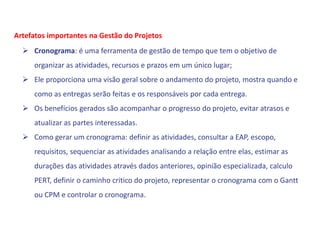  Cronograma: é uma ferramenta de gestão de tempo que tem o objetivo de
organizar as atividades, recursos e prazos em um único lugar;
 Ele proporciona uma visão geral sobre o andamento do projeto, mostra quando e
como as entregas serão feitas e os responsáveis por cada entrega.
 Os benefícios gerados são acompanhar o progresso do projeto, evitar atrasos e
atualizar as partes interessadas.
 Como gerar um cronograma: definir as atividades, consultar a EAP, escopo,
requisitos, sequenciar as atividades analisando a relação entre elas, estimar as
durações das atividades através dados anteriores, opinião especializada, calculo
PERT, definir o caminho critico do projeto, representar o cronograma com o Gantt
ou CPM e controlar o cronograma.
Artefatos importantes na Gestão do Projetos
 