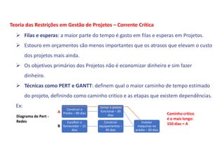  Filas e esperas: a maior parte do tempo é gasto em filas e esperas em Projetos.
 Estouro em orçamentos são menos importantes que os atrasos que elevam o custo
dos projetos mais ainda.
 Os objetivos primários dos Projetos não é economizar dinheiro e sim fazer
dinheiro.
 Técnicas como PERT e GANTT: definem qual o maior caminho de tempo estimado
do projeto, definindo como caminho critico e as etapas que existem dependências.
Ex:
Teoria das Restrições em Gestão de Projetos – Corrente Crítica
Construir o
Prédio – 90 dias
Tornar o prédio
funcional – 30
dias
Escolher o
fornecedor – 15
dias
Construir
equipamentos –
90 dias
Instalar
maquinas no
prédio – 30 dias
Diagrama de Pert -
Redes
A
B
Caminho critico
é o mais longo:
150 dias = A
 