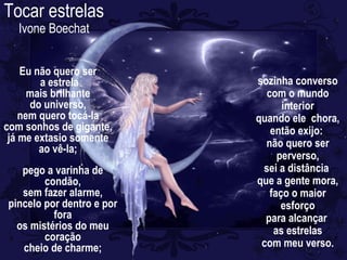 Eu não quero ser
a estrela
mais brilhante
do universo,
nem quero tocá-la
com sonhos de gigante,
já me extasio somente
ao vê-la;
pego a varinha de
condão,
sem fazer alarme,
pincelo por dentro e por
fora
os mistérios do meu
coração
cheio de charme;
sozinha converso
com o mundo
interior
quando ele chora,
então exijo:
não quero ser
perverso,
sei a distância
que a gente mora,
faço o maior
esforço
para alcançar
as estrelas
com meu verso.
Tocar estrelas
Ivone Boechat