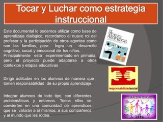 Este documental lo podemos utilizar como base de
aprendizaje dialógico, recordando el nuevo rol del
profesor y la participación de otros agentes como
son las familias, para       logra un     desarrollo
cognitivo, social y emocional de los niños.
Principalmente está experimentado en primaria,
pero el proyecto puede adaptarse a otros
contextos y etapas educativas


Dirigir actitudes en los alumnos de manera que
tomen responsabilidad de su propio aprendizaje.


Integrar alumnos de todo tipo, con diferentes
problemáticas y entornos. Todos ellos se
convierten en una comunidad de aprendices
que se valoran a sí mismos, a sus compañeros
y al mundo que les rodea.
 